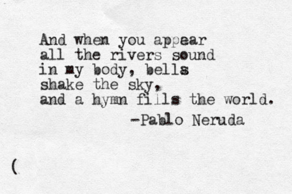 And when you appa ear all the rivers sound in my body, bella s shake the sky, and a hymn fills the world. -Pablo Neruda ( 