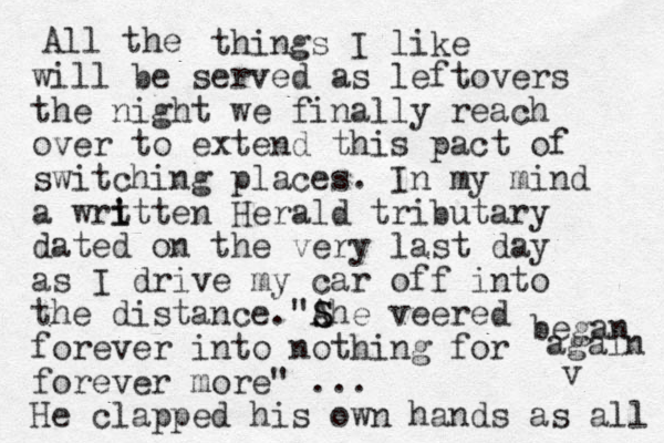 All the things I like will be served as leftovers the night we finally reach over to extend this pact of switching places. In my mind a wrt i itten Herald tributary dated on the very last day as I drive my car off into the distance. S "A She veered forever into nothing for forever more" ... He clapped his own hands as all v began again 