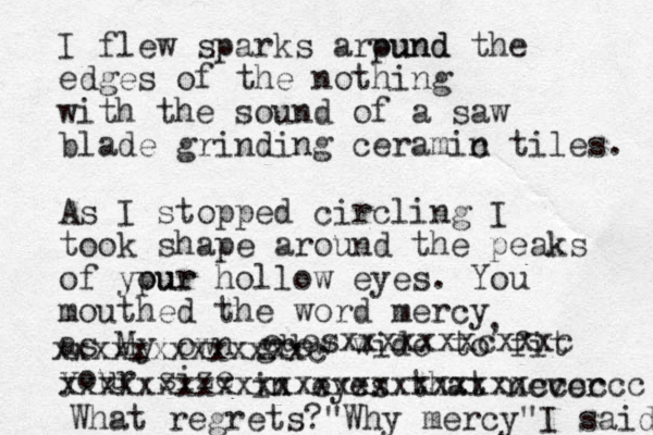 I flew sparks arpund ound the edges of the nothing with the sound of a saw blade grinding ceramin c tiles. As I stopped circling I took shape around the peaks of ypur our hollow eyes. You mouthed the word mercy as My own grew wide to fit your size , in eyes that never euesxxxxxxxc xxxc xxxxxx xxxxxxxxxxxxxxxxxxcccccc xxxxxxxxxxxxxc What regrets? Why mercy" " I said 