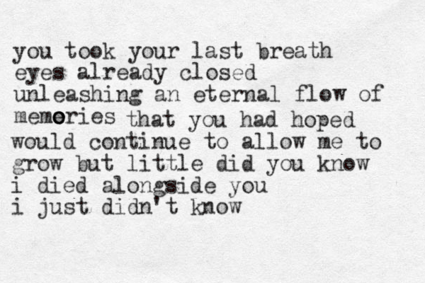 you took your last breath eyes already closed unleashing an eternal flow of meme ories o o that you had hoped would continue to allow me to grow but little did you know i died alongside you i just didn't know 