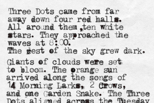 Three Dots came from far away down four red halls. All around them ten white stars. They approached the waves at 8:00. The dest of the sky grew dark. , r Giants of clouds were set to bloom. The p orange sun arrived along the songs of 14 Morning Larks, 2 c Crows, and p one Garden Snake. The Three Dots aligned acrp oss the Tuesday 