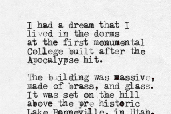 I had a dream that I lived in the dorms at the first monumental College built after the Apocalypse hit. The building was massive, made of brass , and glass. It was set pn o the hill above the pre historic Lake Bonneville, in Utah. 