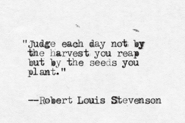 "Judge each day not by the harvest you reap but by the seeds you plant." --Robert Louis Stevenson 
