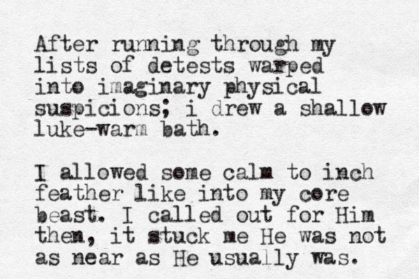 After running through my lists of detests warped into imaginary physical suspicions ; i drew a shallow luke-warm bath. I allowed some calm to inch feather like into my core beast. I called out for Him then, it stuck me He was not as near as He usually was. 
