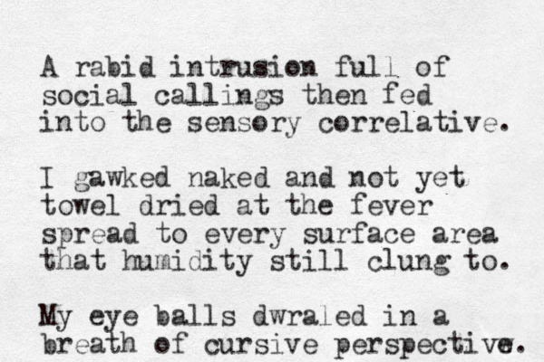 A rabid intrusion full of social callings then fed into the sensory correlative. I gawked naked and not yet towel dried at the fever spread to every surface area that humidity still clung to. My eye balls dwraled in a breath of cursive perspectivw e. 