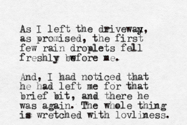 As I left the drivewau y y, as promised, the first few rain droplets fell freshly bw efore me. And, I had noticed that he had left me for that brief bit, and there he was again. The whole thing is wretched with lovliness. 