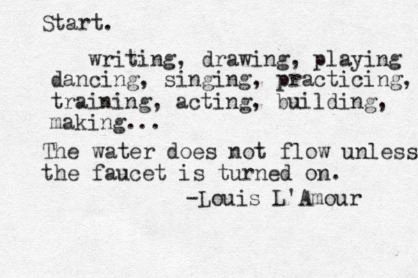Start. writing, drawing, playing dancing, singing, practicing, traini training, acting, building, making... The water does not flow unless the faucet is turned on. -Louis L'Amour 