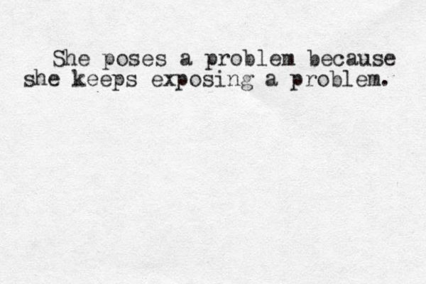 She poses a problem because she keeps exposing a problem. 
