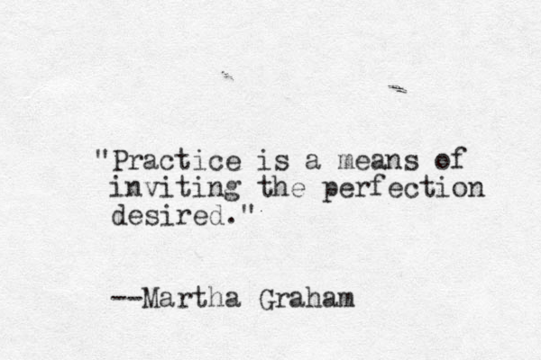"Practice is a means of inviting the perfection desired." --Martha Graham