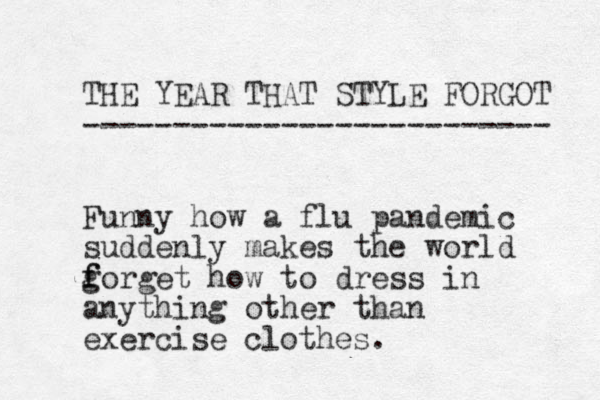 THE YEAR THAT STYLE FORGOT -------------------------- Funny how a flu pandemic suddenly makes the world g f forget how to dress in anything other than exercise clothes. 