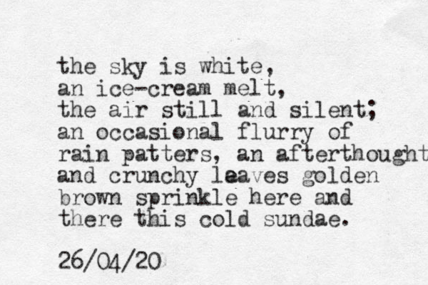 the sky is white, an ice-cream melt, the air still and silent; an occasional flurry of rain patters, an afterthought and crunchy la e eaves golden brown sprinkle here and there this cold sundae. 26/04/20