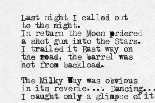 Last night I called out to the night. In return the Moon p o ordered a shot gun into the Stars. I trailed it East way on the road, the barrel was hot from backload. The Milky Way was obvious in its reverie. I caught only a glimpse of it ... Dancing... 