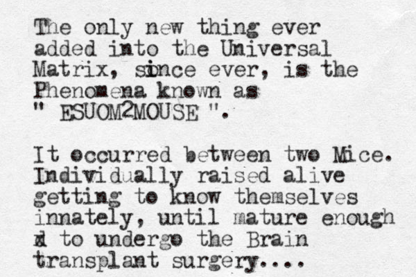 The only new thing ever added into the Universal Matrix, so i ince ever, is the Phenomena known as " ESUOM2MOUSE ". It occurred between two Mice. Individually raised alive getting to know themselves innately, until mature enough d x to undergo the Brain transplant surgery....