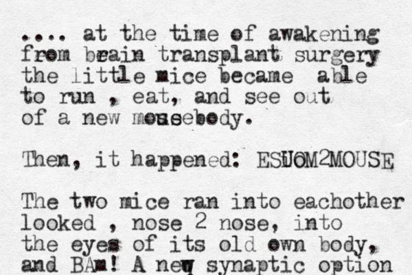 .... at the time of awakening fe rom be r rain transplant surgery the little mice became able to run , eat, and see out of a new mose body. use Then, it happened: ESi U Uo OM2MOUSE The two mice ran into eachother looked , nose 2 nose, into the eyes of its old own body, and BAm! A neq w w synaptic option 
