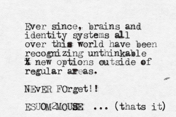 Ever since, brains and identity systems all over this world have been recognizing unthinkable t X new options outside of regular areas. NEvER FOrget!! ESUOM2MOUs SE ... (thats it) 