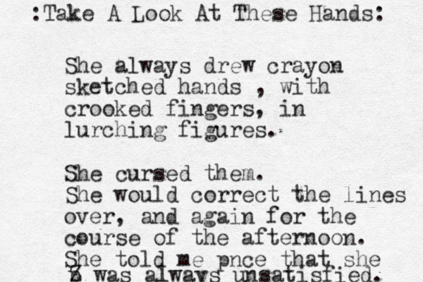 She always drew crayon sketched hands , with crooked fingers, in lurching figures. She cursed them. She would correct the lines over, and again for the course of the afternoon. She told me pnce that she p Z was always unsatisfied. :Take A Look At These Hands: 
