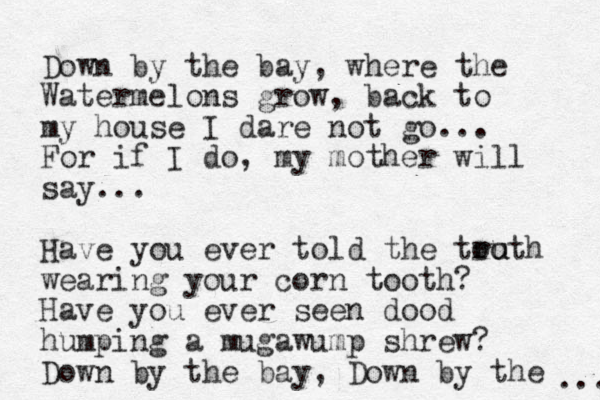 Down by the bay, where the Watermelons grow, back to my house I dare not go... For if I do, my mother will say... Have you ever told the too ru uth wearing your corn tooth? Have you ever seen dood humping a mugawump shrew? Down by the bay, Down by the ... 