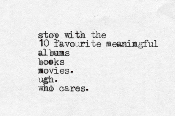 stop with the 10 favourite meaningful albums books movies. ugh. whi o cares. 