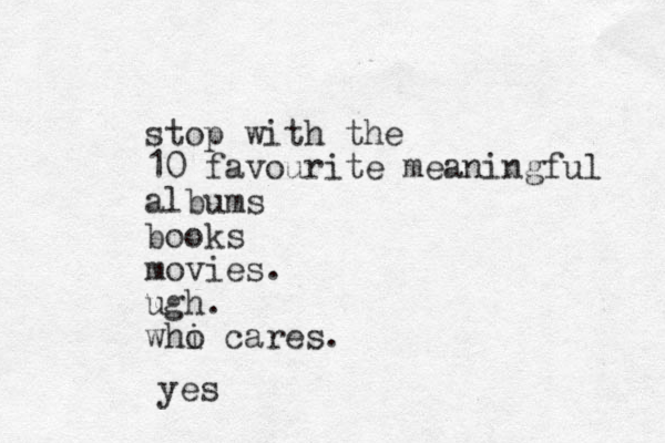 stop with the 10 favourite meaningful albums books movies. ugh. whi o cares. yes