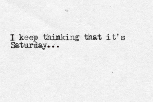 I keep thinking that it's Saturday... 
