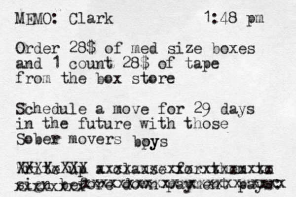 MEMO: Clark 1:48 pm Order 28$ of med size boxes and 1 count 28$ of tape from the box store Schedule a move for 29 days in the future with those Sober movers Write up a clause for them to sign before down payment pays: XXXXxXXX xxxxxxxxxxxxxxxxxxxx xxxxxxxx xxxxxxxxxxxxxxxxxxxxxxx bpy oys 