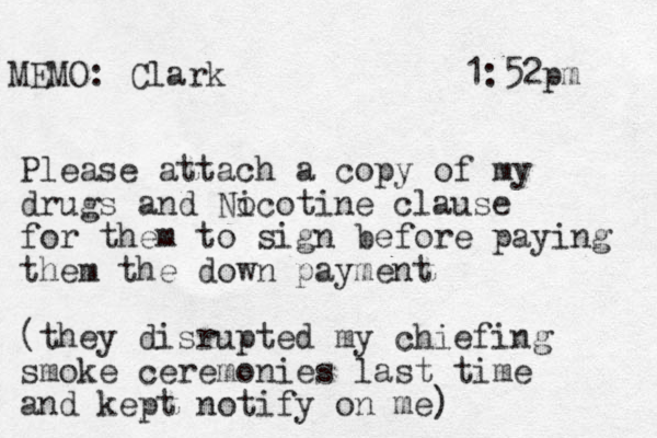 MEMO: Clark 1:52pm Please attach a copy of my drugs and Nocotine i clause for them to sign before paying the m the down payment (they disrupted my chiefing smoke ceremonies last time and kept notify on me) 