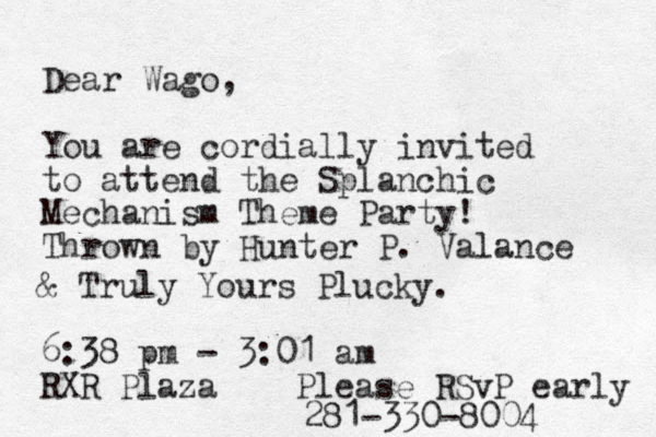 Dear Wago, You are cordially invited to attend the Splanchic Mechanism Theme Party! Thrown by Hunter P. alance V & Truly Yours Plucky. 6:38 pm - 3:01 am RXR Plaza Please RSvP early 281-330-8004 