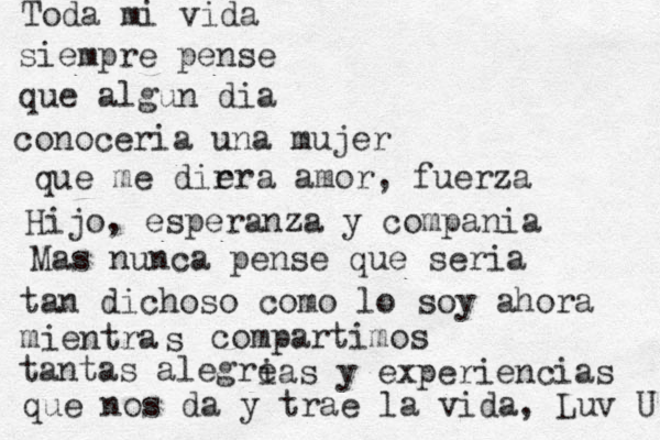 Toda mi vida siempre pense que algun d ia conoceria una mujer que me dir era amor, fuerza Hijo, esperanza y compania Mas nunca pense que seria tan dichoso como lo soy ahora mientra s compartimos tantas alegre ias y experiencias que nos da y trae la vida, Luv U 