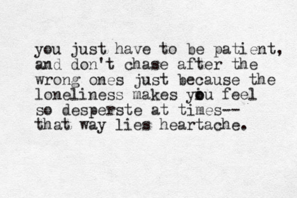 you just have to be patient, and don't chase after the wrong ones just because the loneliness makes yiu o o feel so desperste at times-- that way lies heartache. 