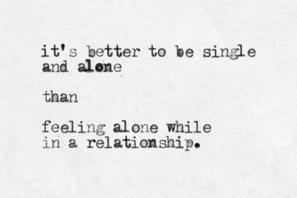 it's better to be single and alone than feeling alone while in a relationship. 
