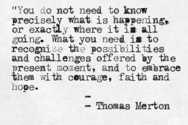 "You do not need to know precisely what is happening, or exactly where it is all going. What you need is to recognize the possibilities and challenges offered by the present moment, and to embrace them with courage, faith and hooe p . - - Thomas Merton 