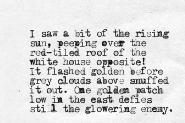 I saw a bit of the rising sun, peeping over the red-tiled roof of the white house opposite! It flashed golden before grey clouds above snuffed it out. One golden patch low in the east defies still the glowering enemy. 