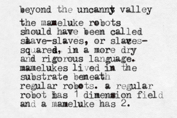 the mameluke robots should have been called sa lave-slaves, or slaces v - squares d d , in a more dry and rigorous language. mamelukes lived in the substrate beneath regular robots. a regular robot i has 1 din mension field and a mameluke has 2. beyond the uncannt y y valley 