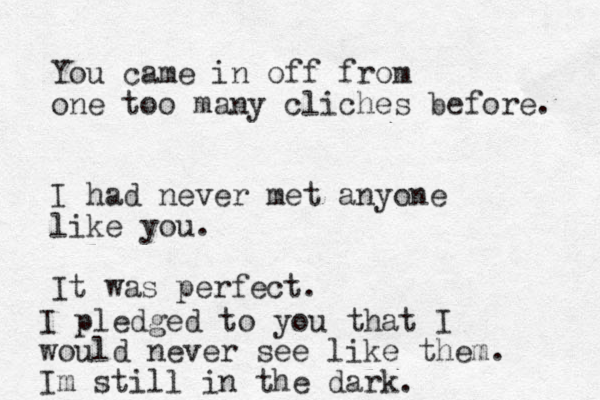 You came in off from one too many cliches before. I had never met anyone like you. It was perfect. I pledged to you that I would never see like them. Im still in the dark. 