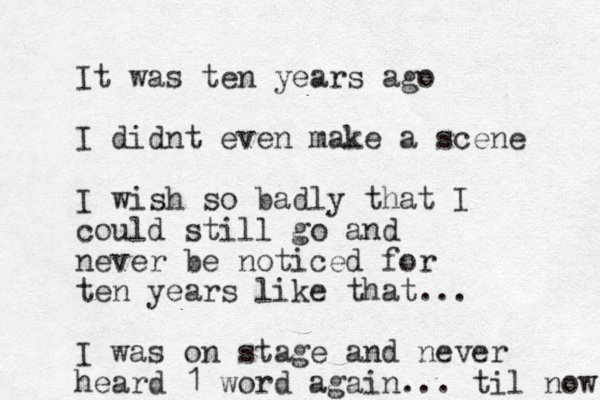 It was ten years ago I didnt even make a scene I wish so badly that I could still go and never be noticed for ten years like that... I was on stage and never heard 1 word again... til now 