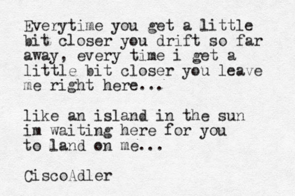 Everytime you get a little bit closer you drift so far away, every time i get a little bit closer you leave me right here... like an island in the sun im waiting here for you to land on me... CiscoAdler