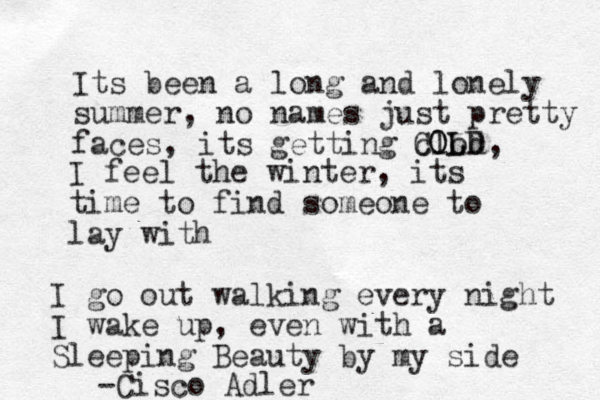 Its been a long and lonely summer, no names just pretty faces, its getting clod, CO OL LD I feel the winter, its time to find someone to lay with I go out walking every night I wake up, even with a Sleeping Beauty by my side -Cisco Adler