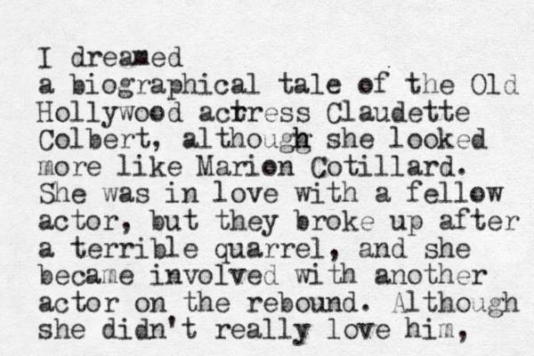 I dreamed a biographical tale of the Old Hollywood acrre t ss Claudette Colbert, althougg h h she looked more like Marion Cotillard. She was in love with a fellow actor, but they broke up after a terrible quarrel, and she became involved with another actor on the rebound. Although she didn't really love him, 