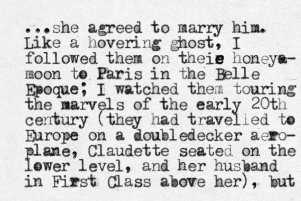 ...she agreed to marry him. Like a hovering ghost, I followed them on theie h r e oneya -- moon to Paris in the Belle Epoque; I watched them touring the marvels of the early 20th century (they had travelled to Europe on a doubledecker aero- plane, Claudette seated on the lower level, and her husband in First Class above her), but 