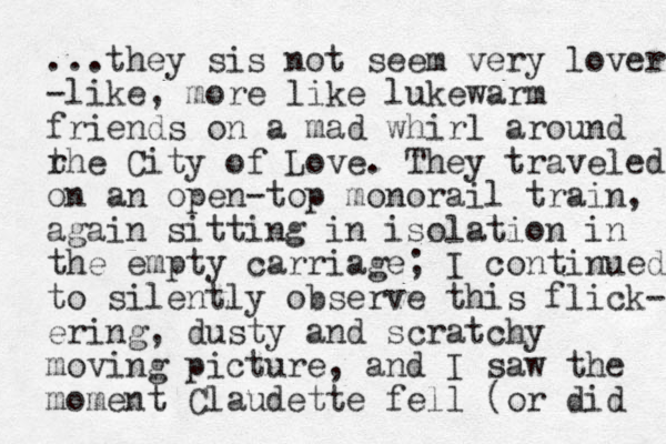 ...they sis not seem very lover -like, more like lukewarm friends on a mad whirl around rhe t City of Love. They traveled on a n open-top monorail train, again sitting in isolation in the empty carriage; I continued to silently observe this flick- ering, dusty and scratchy moving picture, and I saw the moment Claudette fell (or did 