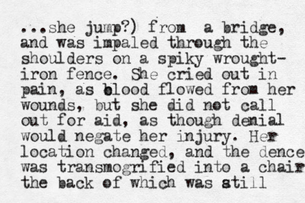 ...she jump?) from a bridge, and was impaled through the shoulder s on a spiky wrought- iron fence. She cried out in pain , as c b blood flowed from her wounds, but she did not call out for aid, as though denial would negate her injury. Her location changed , and the dence was transmogrified into a chair the back of which was atill s