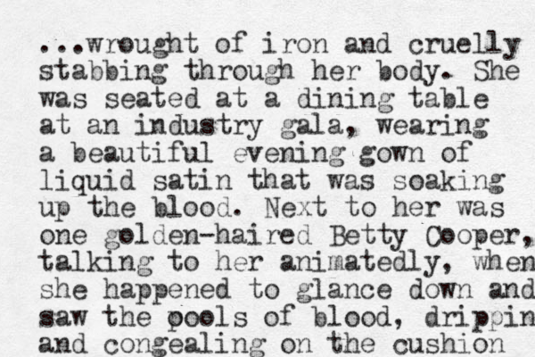 ...wrought of iron and cruelly stabbing through her body. She was seated at a dining table at an industry gala, wearing a beautiful even ing gown of liquid satin that was soaking up the blood. Next to her was one golden-haired Betty Cooper, talking to her animatedly, when she happened to glance down and saw the o pools of blood , dripping and congealing on the cushion 