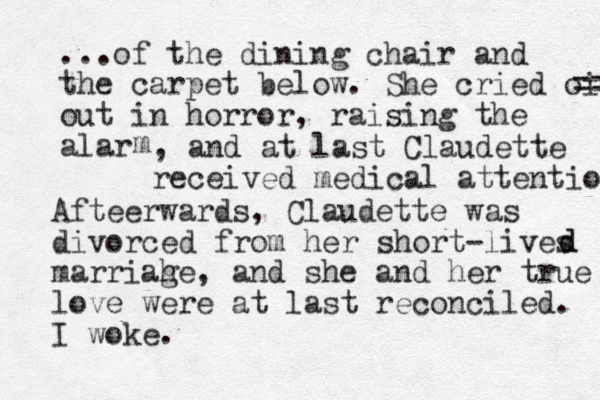 ...of the dining chair and the carpet below. She cried oit == out in horror, raising the alar m , and at last Claudette received medical attentio Afteer wards, Claudette was divorced from her short-lives marriah ge, and she and her true love were at last reconciled. I woke. d d 