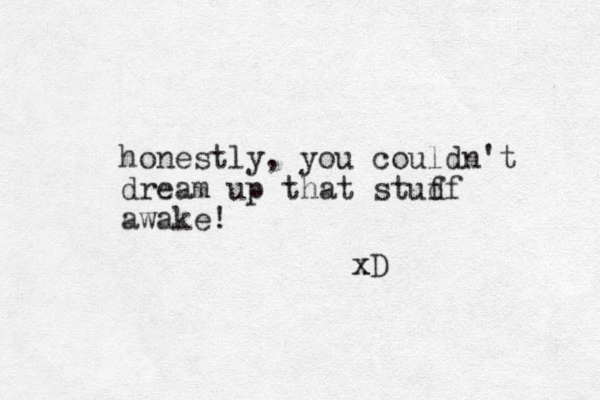 honestly, you couldn't dream up that studf f awake! xD x 