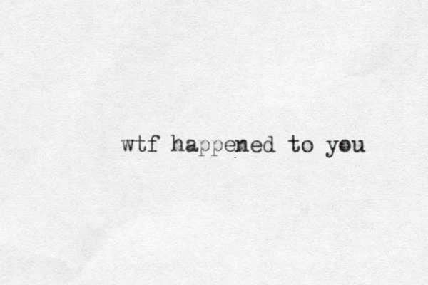 wtf happened to you 