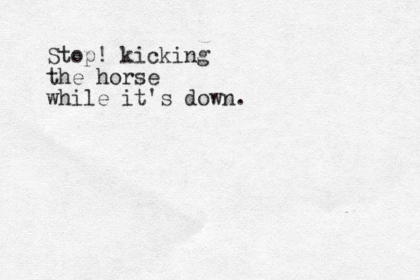 Stop! kicking the horse while it's down.