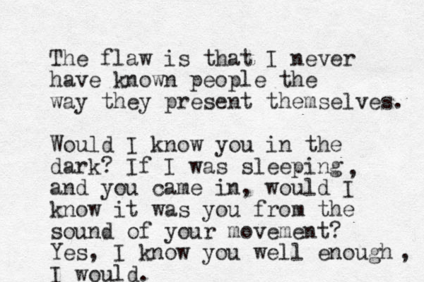 The flaw is that I never have known people the way they present themselves. Would I know you in the dark? If I was sleeping and you came in, would I know it was you from the sound of your movement? Yes, I know you well enough I would. , , 
