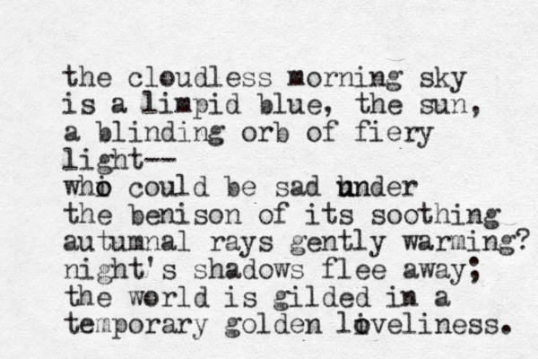 the cloudless morning sky is a limpid blue, the sun, a blinding orb of fiery light-- whi o o could be sad hn u under the benison of its soothing autumnal rays gently warming? night's shadows flee away; the world is gilded in a temporary golden liveliness. o o 