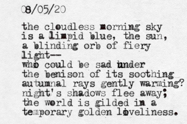 the cloudless morning sky is a limpid blue, the sun, a blinding orb of fiery light-- whi o o could be sad hn u under the benison of its soothing autumnal rays gently warming? night's shadows flee away; the world is gilded in a temporary golden liveliness. o o 08/05/20