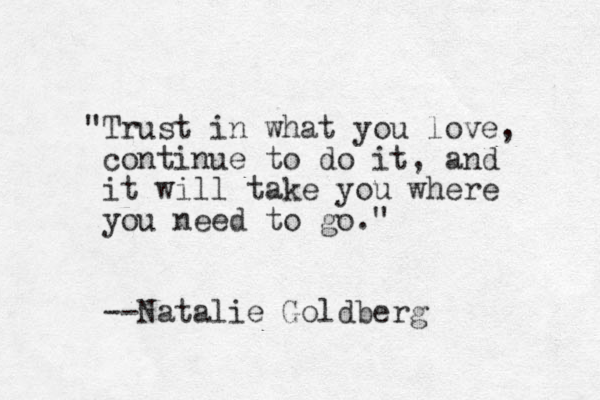 "Trust in what you love, continue to do it, and it will take you where you need to go." --Natalie Goldberg
